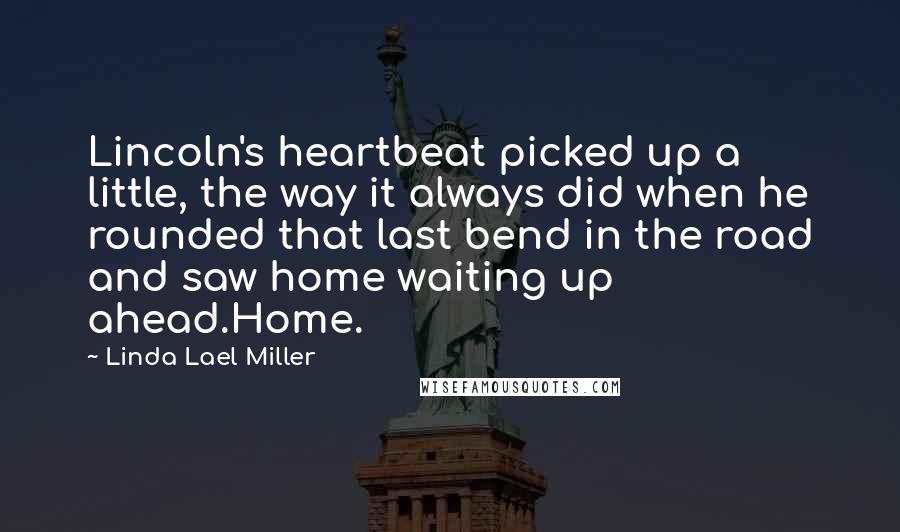 Linda Lael Miller Quotes: Lincoln's heartbeat picked up a little, the way it always did when he rounded that last bend in the road and saw home waiting up ahead.Home.