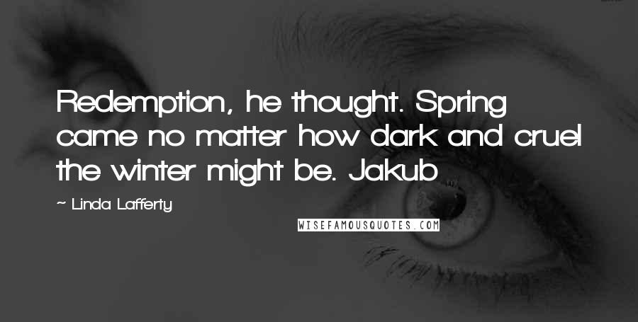 Linda Lafferty Quotes: Redemption, he thought. Spring came no matter how dark and cruel the winter might be. Jakub
