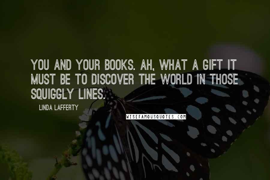 Linda Lafferty Quotes: You and your books. Ah, what a gift it must be to discover the world in those squiggly lines.