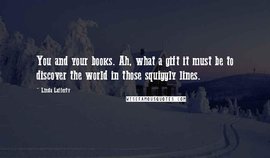 Linda Lafferty Quotes: You and your books. Ah, what a gift it must be to discover the world in those squiggly lines.