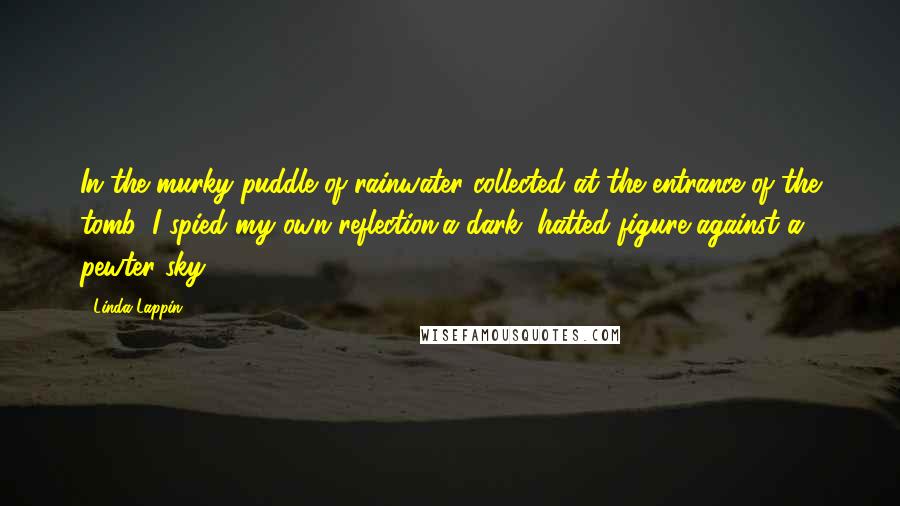 Linda Lappin Quotes: In the murky puddle of rainwater collected at the entrance of the tomb, I spied my own reflection,a dark, hatted figure against a pewter sky.