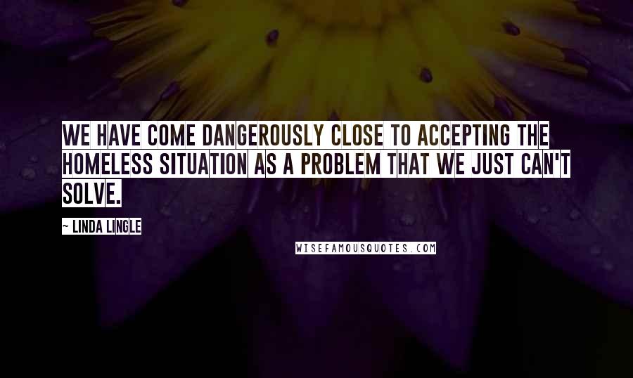 Linda Lingle Quotes: We have come dangerously close to accepting the homeless situation as a problem that we just can't solve.