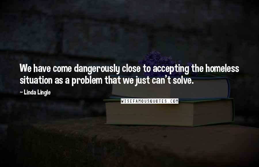 Linda Lingle Quotes: We have come dangerously close to accepting the homeless situation as a problem that we just can't solve.
