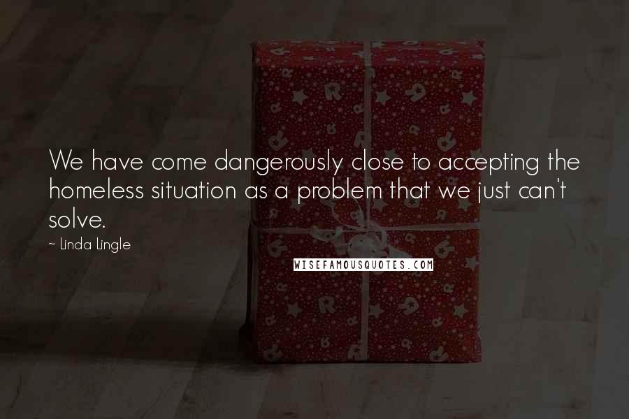 Linda Lingle Quotes: We have come dangerously close to accepting the homeless situation as a problem that we just can't solve.