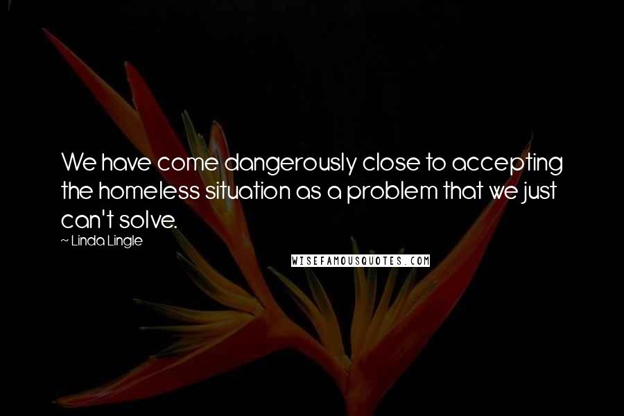 Linda Lingle Quotes: We have come dangerously close to accepting the homeless situation as a problem that we just can't solve.