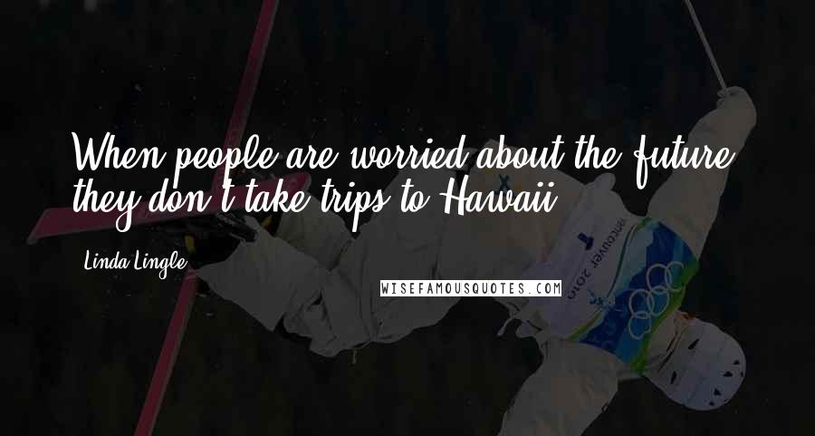 Linda Lingle Quotes: When people are worried about the future, they don't take trips to Hawaii.