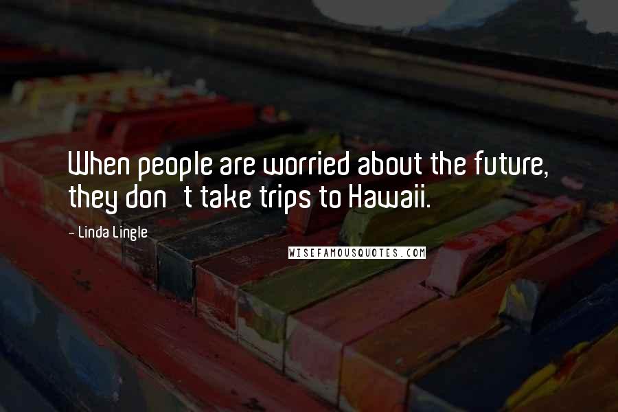 Linda Lingle Quotes: When people are worried about the future, they don't take trips to Hawaii.