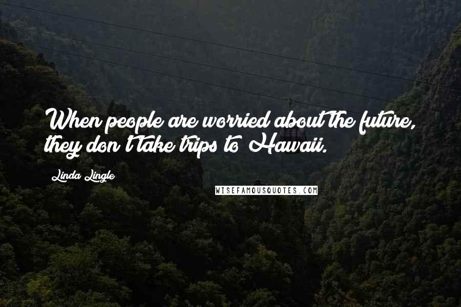 Linda Lingle Quotes: When people are worried about the future, they don't take trips to Hawaii.