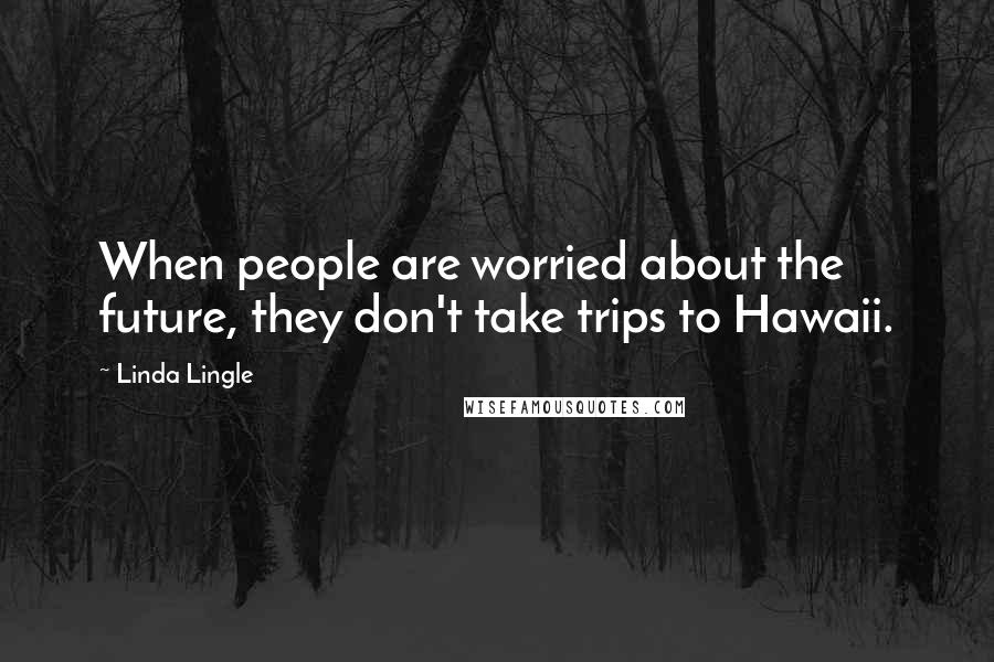 Linda Lingle Quotes: When people are worried about the future, they don't take trips to Hawaii.