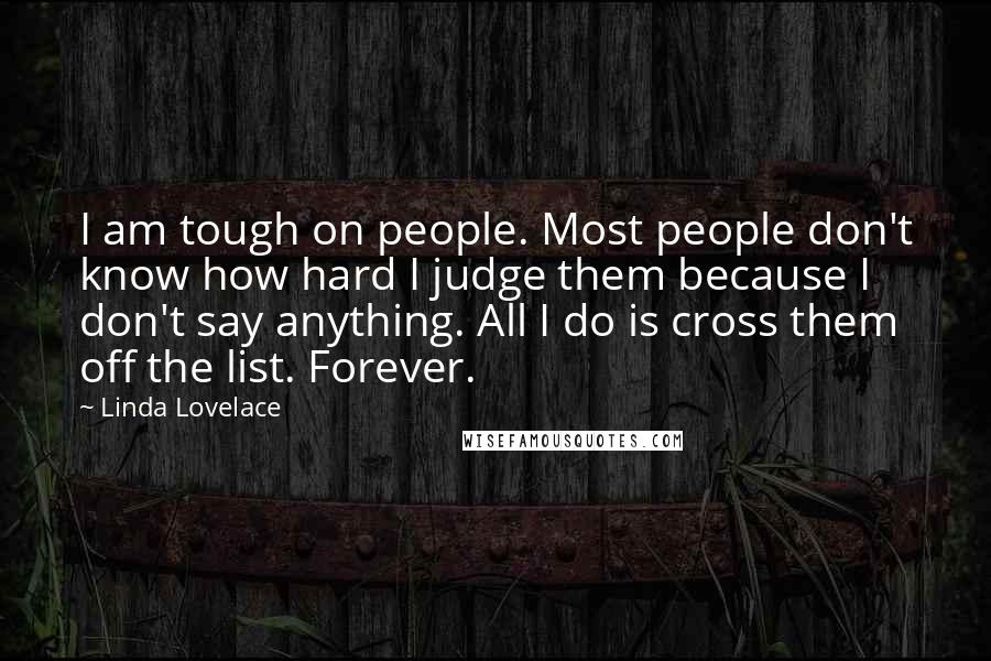 Linda Lovelace Quotes: I am tough on people. Most people don't know how hard I judge them because I don't say anything. All I do is cross them off the list. Forever.