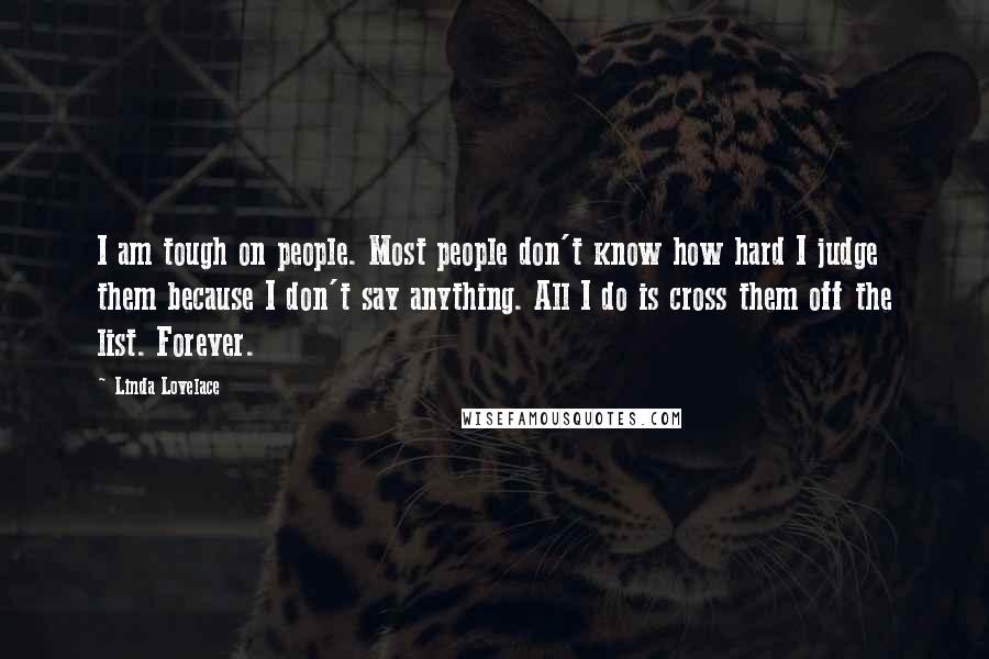 Linda Lovelace Quotes: I am tough on people. Most people don't know how hard I judge them because I don't say anything. All I do is cross them off the list. Forever.