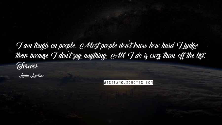 Linda Lovelace Quotes: I am tough on people. Most people don't know how hard I judge them because I don't say anything. All I do is cross them off the list. Forever.