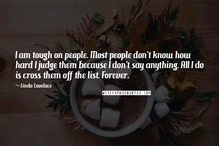 Linda Lovelace Quotes: I am tough on people. Most people don't know how hard I judge them because I don't say anything. All I do is cross them off the list. Forever.