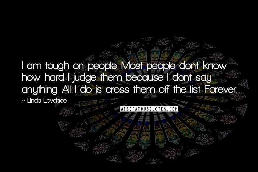 Linda Lovelace Quotes: I am tough on people. Most people don't know how hard I judge them because I don't say anything. All I do is cross them off the list. Forever.