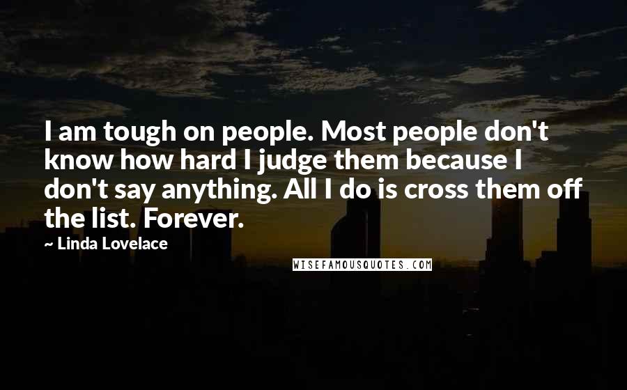 Linda Lovelace Quotes: I am tough on people. Most people don't know how hard I judge them because I don't say anything. All I do is cross them off the list. Forever.