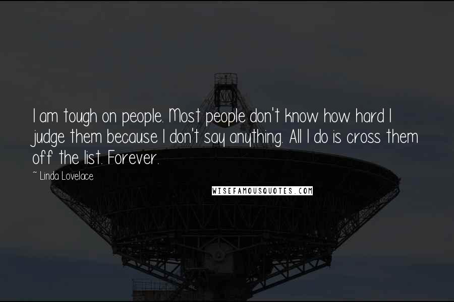 Linda Lovelace Quotes: I am tough on people. Most people don't know how hard I judge them because I don't say anything. All I do is cross them off the list. Forever.