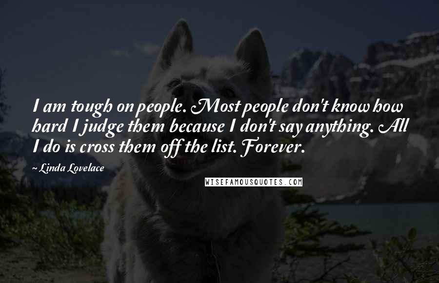 Linda Lovelace Quotes: I am tough on people. Most people don't know how hard I judge them because I don't say anything. All I do is cross them off the list. Forever.