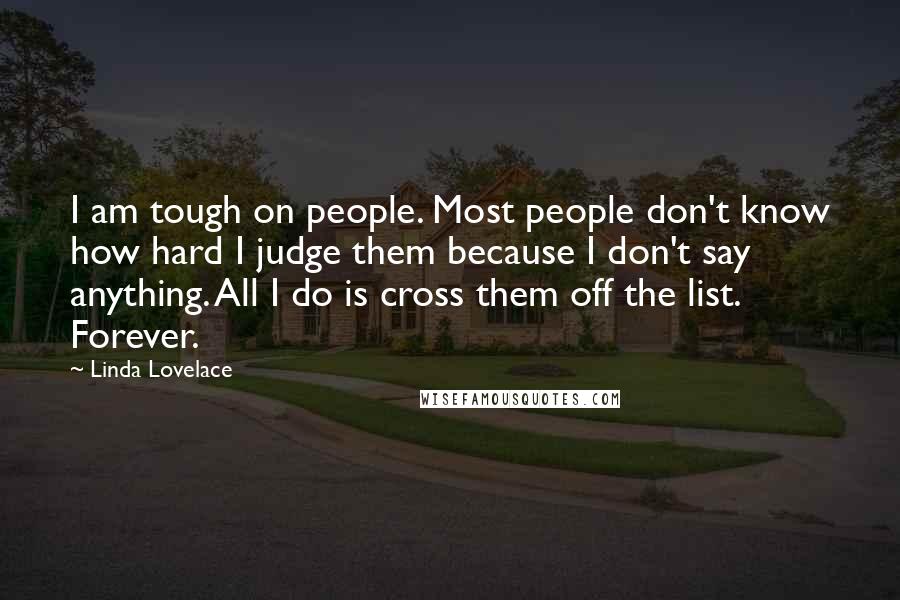 Linda Lovelace Quotes: I am tough on people. Most people don't know how hard I judge them because I don't say anything. All I do is cross them off the list. Forever.