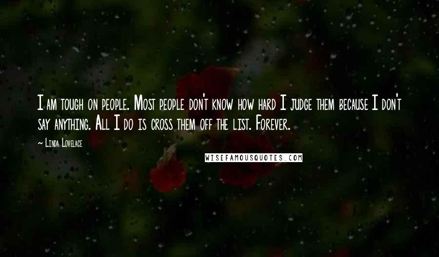 Linda Lovelace Quotes: I am tough on people. Most people don't know how hard I judge them because I don't say anything. All I do is cross them off the list. Forever.