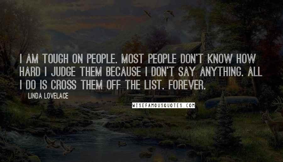 Linda Lovelace Quotes: I am tough on people. Most people don't know how hard I judge them because I don't say anything. All I do is cross them off the list. Forever.