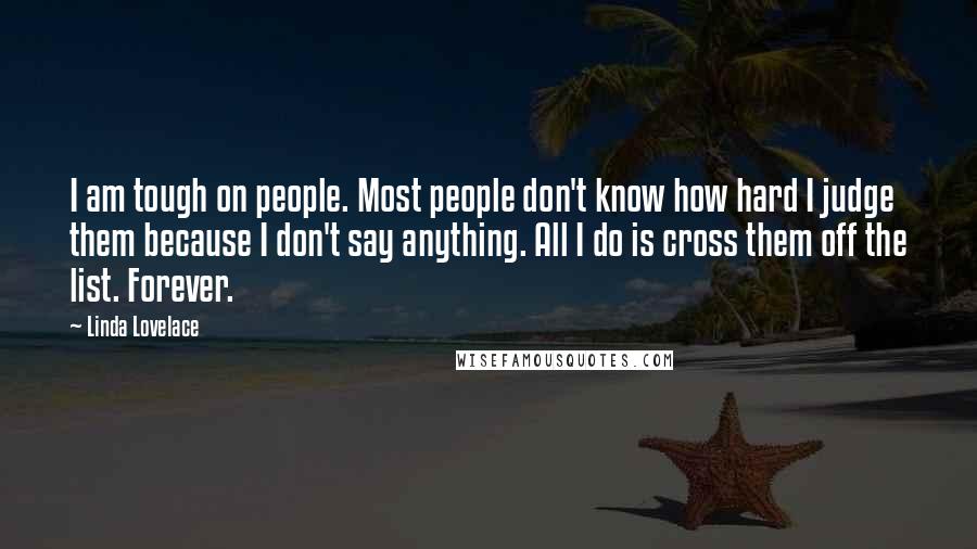 Linda Lovelace Quotes: I am tough on people. Most people don't know how hard I judge them because I don't say anything. All I do is cross them off the list. Forever.