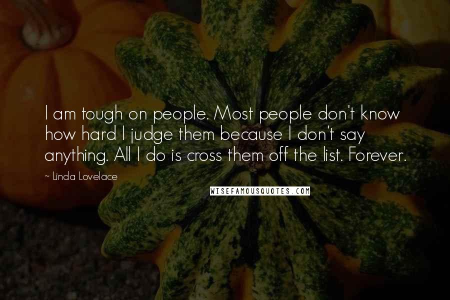 Linda Lovelace Quotes: I am tough on people. Most people don't know how hard I judge them because I don't say anything. All I do is cross them off the list. Forever.