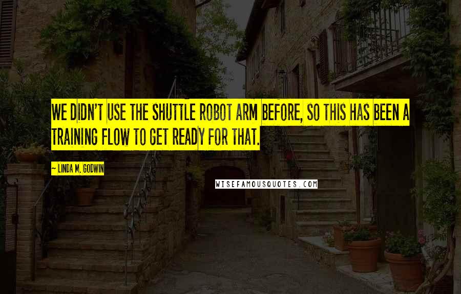 Linda M. Godwin Quotes: We didn't use the shuttle robot arm before, so this has been a training flow to get ready for that.