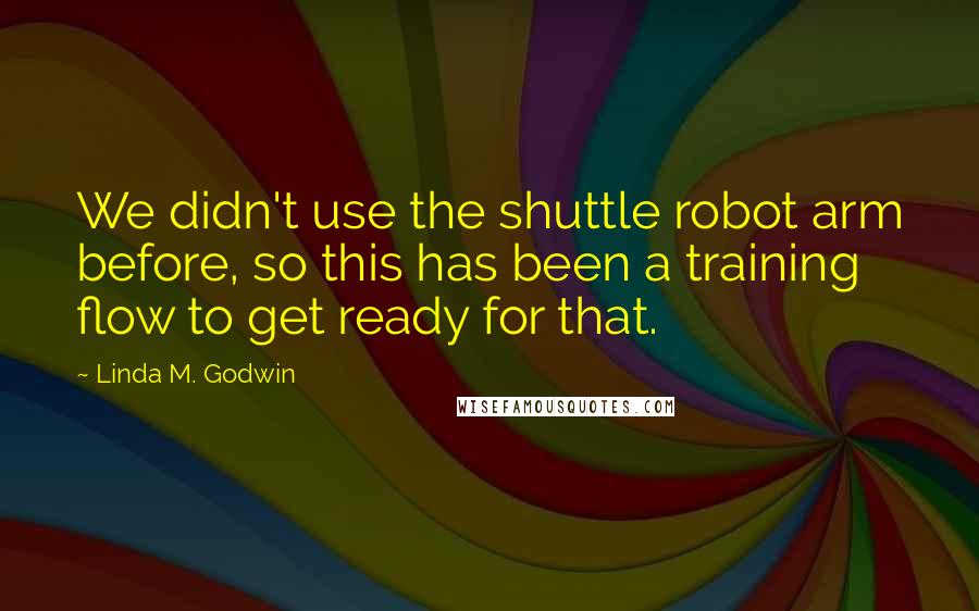 Linda M. Godwin Quotes: We didn't use the shuttle robot arm before, so this has been a training flow to get ready for that.