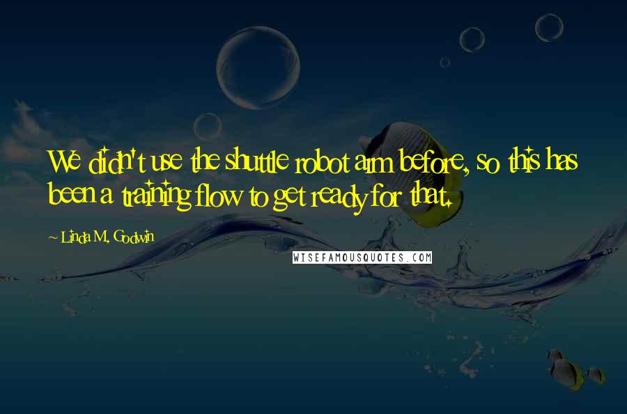 Linda M. Godwin Quotes: We didn't use the shuttle robot arm before, so this has been a training flow to get ready for that.