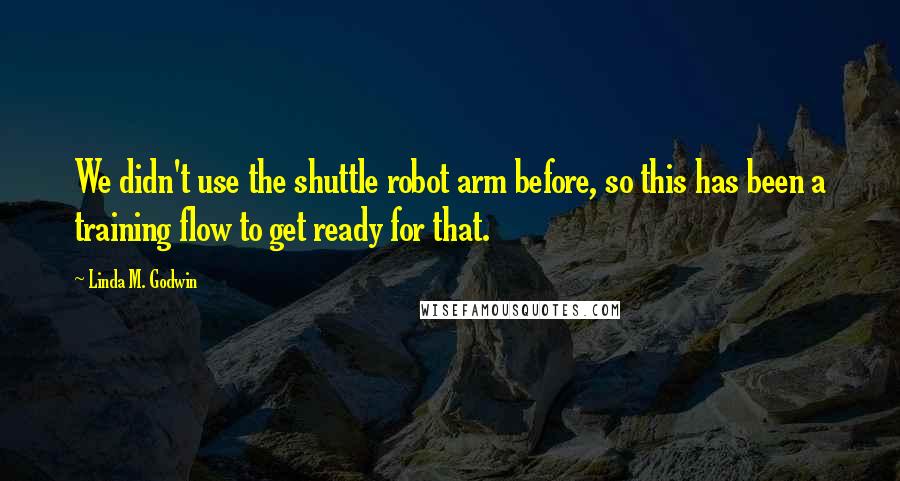 Linda M. Godwin Quotes: We didn't use the shuttle robot arm before, so this has been a training flow to get ready for that.