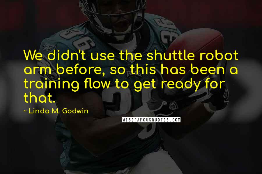 Linda M. Godwin Quotes: We didn't use the shuttle robot arm before, so this has been a training flow to get ready for that.