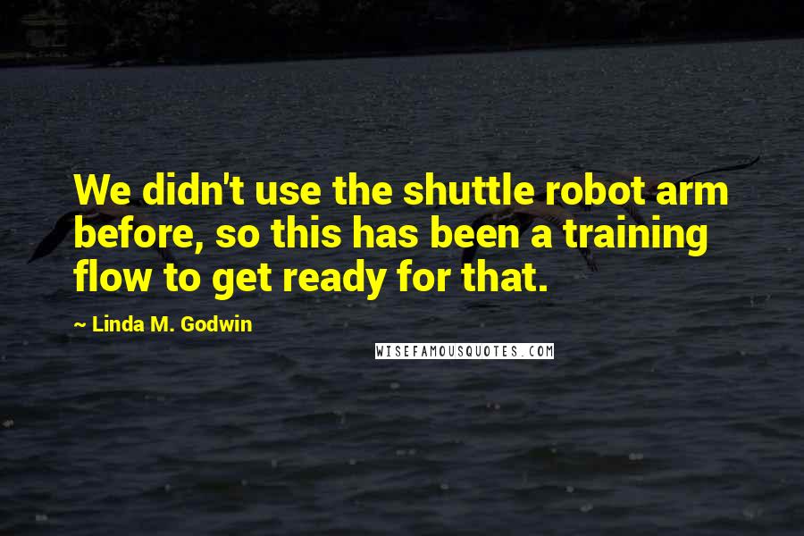 Linda M. Godwin Quotes: We didn't use the shuttle robot arm before, so this has been a training flow to get ready for that.