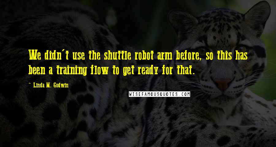 Linda M. Godwin Quotes: We didn't use the shuttle robot arm before, so this has been a training flow to get ready for that.