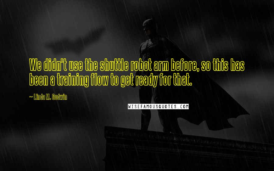 Linda M. Godwin Quotes: We didn't use the shuttle robot arm before, so this has been a training flow to get ready for that.