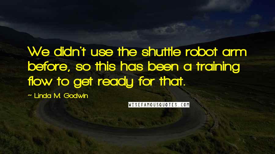 Linda M. Godwin Quotes: We didn't use the shuttle robot arm before, so this has been a training flow to get ready for that.