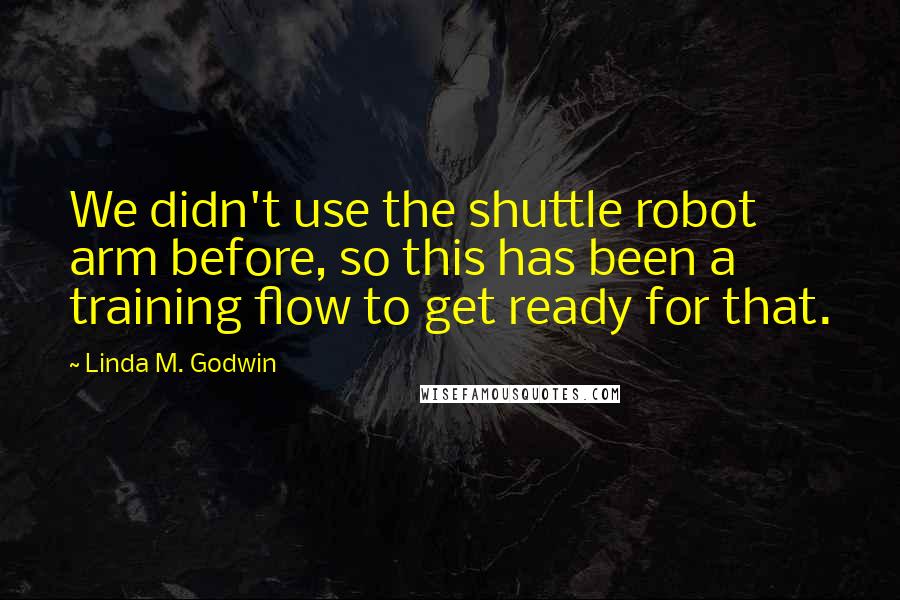 Linda M. Godwin Quotes: We didn't use the shuttle robot arm before, so this has been a training flow to get ready for that.