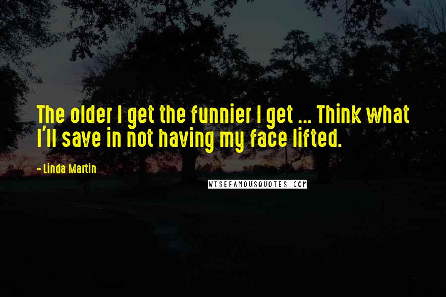 Linda Martin Quotes: The older I get the funnier I get ... Think what I'll save in not having my face lifted.