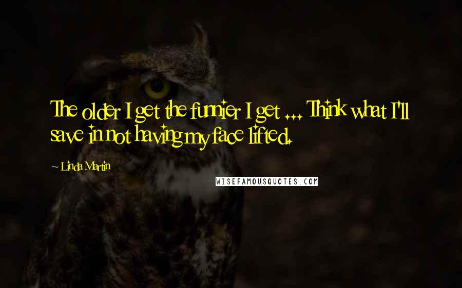 Linda Martin Quotes: The older I get the funnier I get ... Think what I'll save in not having my face lifted.