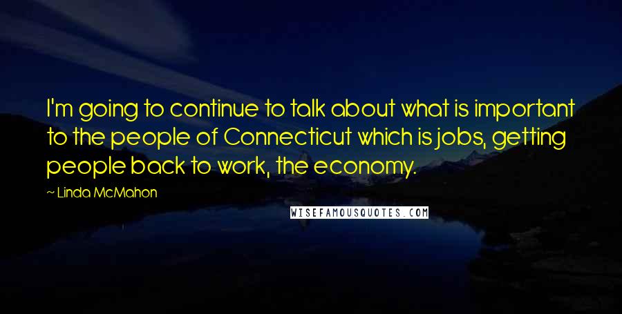 Linda McMahon Quotes: I'm going to continue to talk about what is important to the people of Connecticut which is jobs, getting people back to work, the economy.