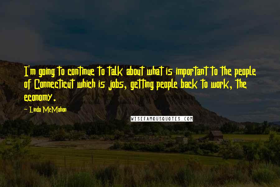 Linda McMahon Quotes: I'm going to continue to talk about what is important to the people of Connecticut which is jobs, getting people back to work, the economy.