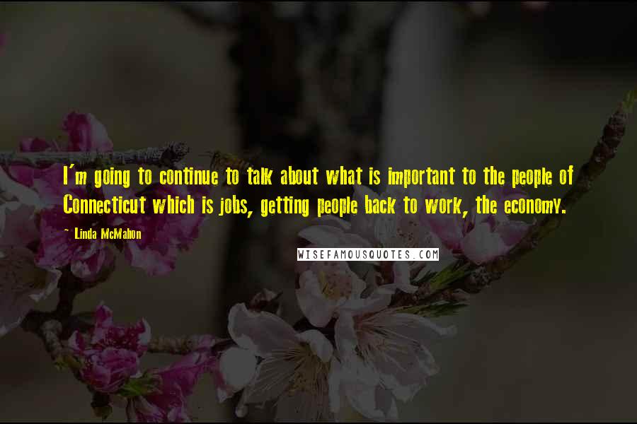 Linda McMahon Quotes: I'm going to continue to talk about what is important to the people of Connecticut which is jobs, getting people back to work, the economy.