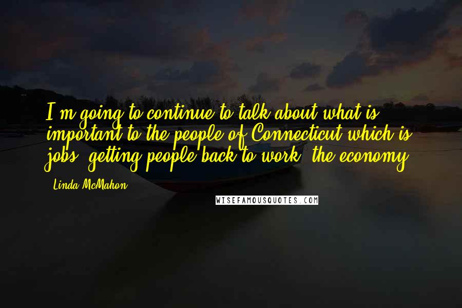 Linda McMahon Quotes: I'm going to continue to talk about what is important to the people of Connecticut which is jobs, getting people back to work, the economy.