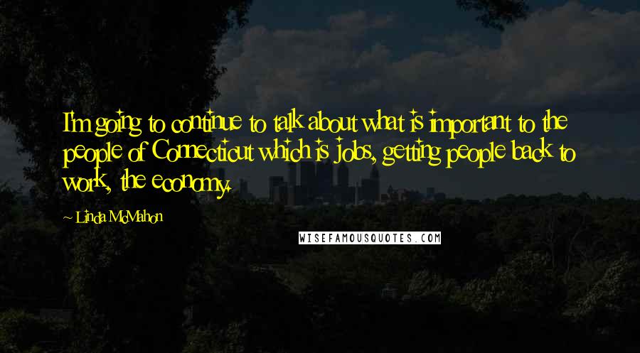 Linda McMahon Quotes: I'm going to continue to talk about what is important to the people of Connecticut which is jobs, getting people back to work, the economy.