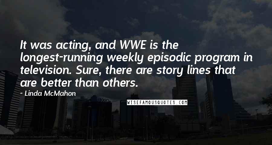 Linda McMahon Quotes: It was acting, and WWE is the longest-running weekly episodic program in television. Sure, there are story lines that are better than others.