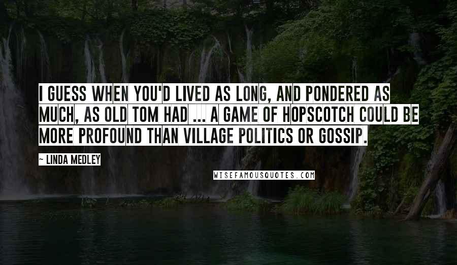 Linda Medley Quotes: I guess when you'd lived as long, and pondered as much, as Old Tom had ... a game of hopscotch could be more profound than village politics or gossip.