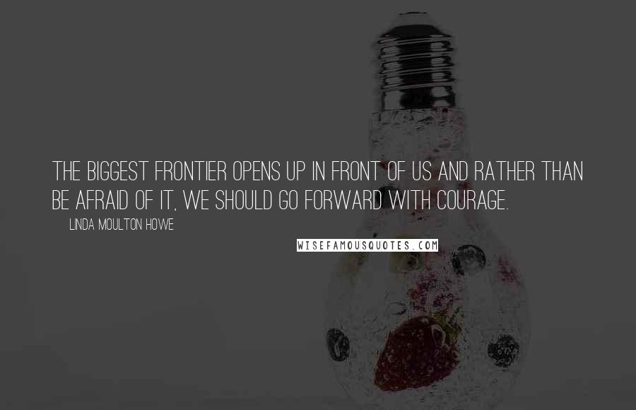 Linda Moulton Howe Quotes: The biggest frontier opens up in front of us and rather than be afraid of it, we should go forward with courage.