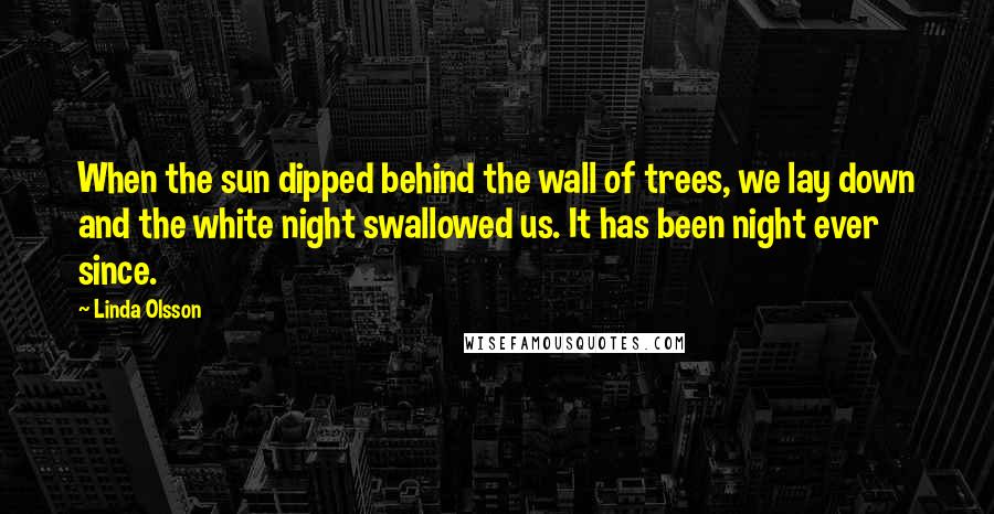 Linda Olsson Quotes: When the sun dipped behind the wall of trees, we lay down and the white night swallowed us. It has been night ever since.