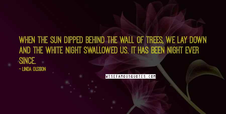 Linda Olsson Quotes: When the sun dipped behind the wall of trees, we lay down and the white night swallowed us. It has been night ever since.