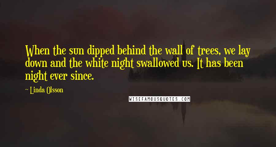 Linda Olsson Quotes: When the sun dipped behind the wall of trees, we lay down and the white night swallowed us. It has been night ever since.