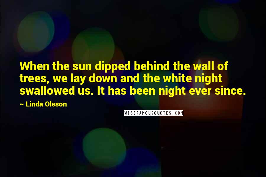 Linda Olsson Quotes: When the sun dipped behind the wall of trees, we lay down and the white night swallowed us. It has been night ever since.